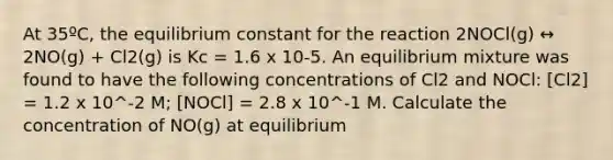 At 35ºC, the equilibrium constant for the reaction 2NOCl(g) ↔ 2NO(g) + Cl2(g) is Kc = 1.6 x 10-5. An equilibrium mixture was found to have the following concentrations of Cl2 and NOCl: [Cl2] = 1.2 x 10^-2 M; [NOCl] = 2.8 x 10^-1 M. Calculate the concentration of NO(g) at equilibrium