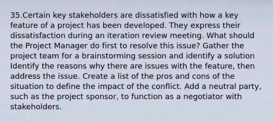 35.Certain key stakeholders are dissatisfied with how a key feature of a project has been developed. They express their dissatisfaction during an iteration review meeting. What should the Project Manager do first to resolve this issue? Gather the project team for a brainstorming session and identify a solution Identify the reasons why there are issues with the feature, then address the issue. Create a list of the pros and cons of the situation to define the impact of the conflict. Add a neutral party, such as the project sponsor, to function as a negotiator with stakeholders.