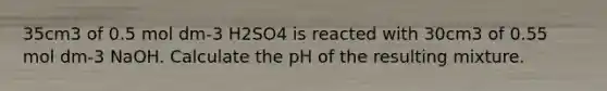 35cm3 of 0.5 mol dm-3 H2SO4 is reacted with 30cm3 of 0.55 mol dm-3 NaOH. Calculate the pH of the resulting mixture.