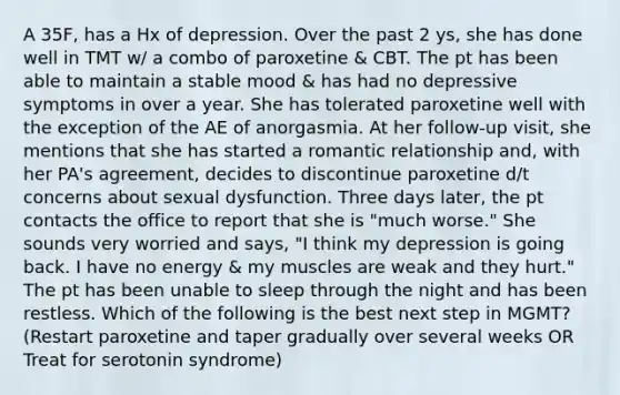 A 35F, has a Hx of depression. Over the past 2 ys, she has done well in TMT w/ a combo of paroxetine & CBT. The pt has been able to maintain a stable mood & has had no depressive symptoms in over a year. She has tolerated paroxetine well with the exception of the AE of anorgasmia. At her follow-up visit, she mentions that she has started a romantic relationship and, with her PA's agreement, decides to discontinue paroxetine d/t concerns about sexual dysfunction. Three days later, the pt contacts the office to report that she is "much worse." She sounds very worried and says, "I think my depression is going back. I have no energy & my muscles are weak and they hurt." The pt has been unable to sleep through the night and has been restless. Which of the following is the best next step in MGMT? (Restart paroxetine and taper gradually over several weeks OR Treat for serotonin syndrome)