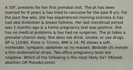 A 35F, presents for her first prenatal visit. The pt has been married for 8 years & has tried to conceive for the past 8 yrs. For the past few wks, she has experienced morning sickness & has had abd distention & breast fullness. Her last menstrual period was 2 months ago & a home pregnancy test was positive. She has no medical problems & has had no surgeries. The pt takes a prenatal vitamin daily. She does not drink, smoke, or use drugs. BP is 110/60, Pulse is 72/min, BMI is 24. PE shows a soft, nontender, tympanic abdomen w/ no masses. Bedside US reveals a thin endometrial stripe. Two office pregnancy tests are negative. Which of the following is the most likely Dx? (Missed abortion OR Pseudocyesis)