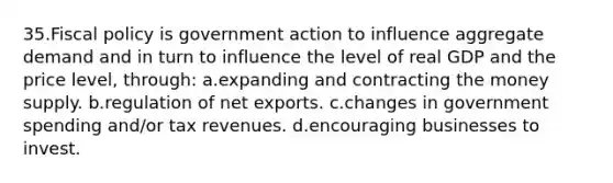 35.Fiscal policy is government action to influence aggregate demand and in turn to influence the level of real GDP and the price level, through: a.expanding and contracting the money supply. b.regulation of net exports. c.changes in government spending and/or tax revenues. d.encouraging businesses to invest.