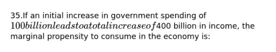 35.If an initial increase in government spending of 100 billion leads to a total increase of400 billion in income, the marginal propensity to consume in the economy is: