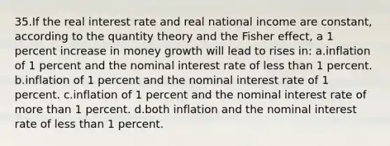 35.If the real interest rate and real national income are constant, according to the quantity theory and the Fisher effect, a 1 percent increase in money growth will lead to rises in: a.inflation of 1 percent and the nominal interest rate of <a href='https://www.questionai.com/knowledge/k7BtlYpAMX-less-than' class='anchor-knowledge'>less than</a> 1 percent. b.inflation of 1 percent and the nominal interest rate of 1 percent. c.inflation of 1 percent and the nominal interest rate of <a href='https://www.questionai.com/knowledge/keWHlEPx42-more-than' class='anchor-knowledge'>more than</a> 1 percent. d.both inflation and the nominal interest rate of less than 1 percent.