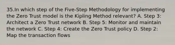 35.In which step of the Five-Step Methodology for implementing the Zero Trust model is the Kipling Method relevant? A. Step 3: Architect a Zero Trust network B. Step 5: Monitor and maintain the network C. Step 4: Create the Zero Trust policy D. Step 2: Map the transaction flows