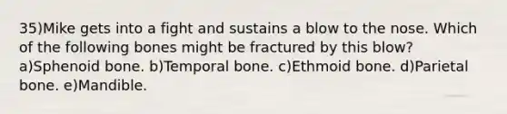 35)Mike gets into a fight and sustains a blow to the nose. Which of the following bones might be fractured by this blow? a)Sphenoid bone. b)Temporal bone. c)Ethmoid bone. d)Parietal bone. e)Mandible.