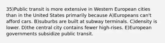 35)Public transit is more extensive in Western European cities than in the United States primarily because A)Europeans can't afford cars. B)suburbs are built at subway terminals. C)density is lower. D)the central city contains fewer high-rises. E)European governments subsidize public transit.