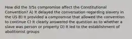 How did the 3/5s compromise affect the Constitutional Convention? A) It delayed the conversation regarding slavery in the US B) It provided a compromise that allowed the convention to continue C) It clearly answered the question as to whether a slave was person or property D) It led to the establishment of abolitionist groups