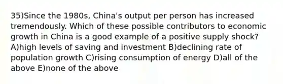 35)Since the 1980s, China's output per person has increased tremendously. Which of these possible contributors to economic growth in China is a good example of a positive supply shock? A)high levels of saving and investment B)declining rate of population growth C)rising consumption of energy D)all of the above E)none of the above