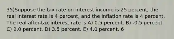 35)Suppose the tax rate on interest income is 25 percent, the real interest rate is 4 percent, and the inflation rate is 4 percent. The real after-tax interest rate is A) 0.5 percent. B) -0.5 percent. C) 2.0 percent. D) 3.5 percent. E) 4.0 percent. 6