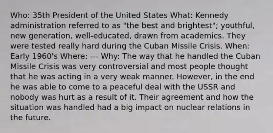 Who: 35th President of the United States What: Kennedy administration referred to as "the best and brightest"; youthful, new generation, well-educated, drawn from academics. They were tested really hard during the Cuban Missile Crisis. When: Early 1960's Where: --- Why: The way that he handled the Cuban Missile Crisis was very controversial and most people thought that he was acting in a very weak manner. However, in the end he was able to come to a peaceful deal with the USSR and nobody was hurt as a result of it. Their agreement and how the situation was handled had a big impact on nuclear relations in the future.