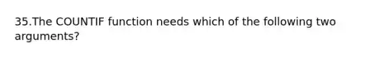 35.The COUNTIF function needs which of the following two arguments?