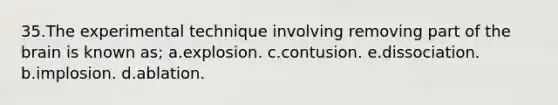 35.The experimental technique involving removing part of the brain is known as; a.explosion. c.contusion. e.dissociation. b.implosion. d.ablation.