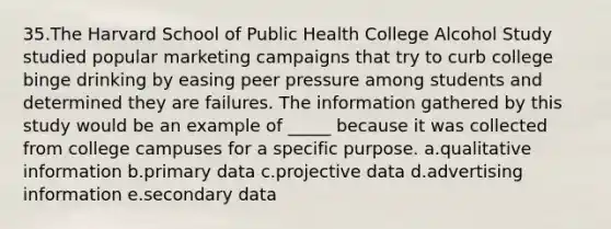 35.The Harvard School of Public Health College Alcohol Study studied popular marketing campaigns that try to curb college binge drinking by easing peer pressure among students and determined they are failures. The information gathered by this study would be an example of _____ because it was collected from college campuses for a specific purpose. a.qualitative information b.primary data c.projective data d.advertising information e.secondary data