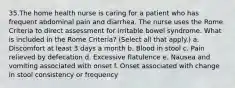 35.The home health nurse is caring for a patient who has frequent abdominal pain and diarrhea. The nurse uses the Rome Criteria to direct assessment for irritable bowel syndrome. What is included in the Rome Criteria? (Select all that apply.) a. Discomfort at least 3 days a month b. Blood in stool c. Pain relieved by defecation d. Excessive flatulence e. Nausea and vomiting associated with onset f. Onset associated with change in stool consistency or frequency