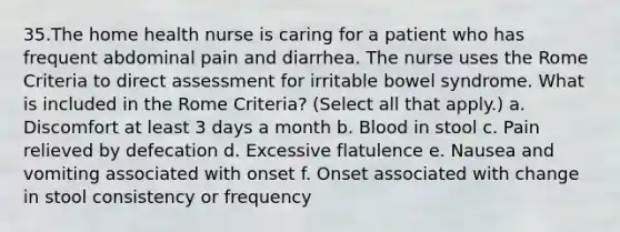 35.The home health nurse is caring for a patient who has frequent abdominal pain and diarrhea. The nurse uses the Rome Criteria to direct assessment for irritable bowel syndrome. What is included in the Rome Criteria? (Select all that apply.) a. Discomfort at least 3 days a month b. Blood in stool c. Pain relieved by defecation d. Excessive flatulence e. Nausea and vomiting associated with onset f. Onset associated with change in stool consistency or frequency