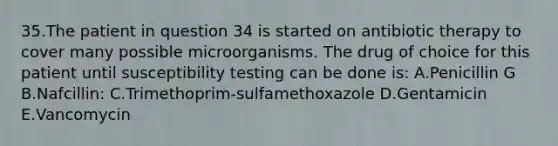 35.The patient in question 34 is started on antibiotic therapy to cover many possible microorganisms. The drug of choice for this patient until susceptibility testing can be done is: A.Penicillin G B.Nafcillin: C.Trimethoprim-sulfamethoxazole D.Gentamicin E.Vancomycin