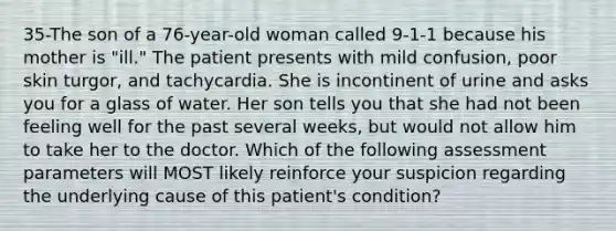 35-The son of a 76-year-old woman called 9-1-1 because his mother is "ill." The patient presents with mild confusion, poor skin turgor, and tachycardia. She is incontinent of urine and asks you for a glass of water. Her son tells you that she had not been feeling well for the past several weeks, but would not allow him to take her to the doctor. Which of the following assessment parameters will MOST likely reinforce your suspicion regarding the underlying cause of this patient's condition?