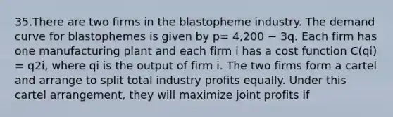 35.There are two firms in the blastopheme industry. The demand curve for blastophemes is given by p= 4,200 − 3q. Each firm has one manufacturing plant and each firm i has a cost function C(qi) = q2i, where qi is the output of firm i. The two firms form a cartel and arrange to split total industry profits equally. Under this cartel arrangement, they will maximize joint profits if