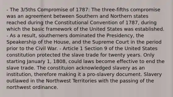 - The 3/5ths Compromise of 1787: The three-fifths compromise was an agreement between Southern and Northern states reached during <a href='https://www.questionai.com/knowledge/knd5xy61DJ-the-constitutional-convention' class='anchor-knowledge'>the constitutional convention</a> of 1787, during which the basic framework of the United States was established. - As a result, southerners dominated the Presidency, the Speakership of the House, and the Supreme Court in the period prior to the Civil War. - Article 1 Section 9 of the United States constitution protected the slave trade for twenty years. Only starting January 1, 1808, could laws become effective to end the slave trade. The constituion acknowledged slavery as an institution, therefore making it a pro-slavery document. Slavery outlawed in the Northwest Territories with the passing of the northwest ordinance.