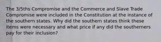 The 3/5ths Compromise and the Commerce and Slave Trade Compromise were included in the Constitution at the instance of the southern states. Why did the southern states think these items were necessary and what price if any did the southerners pay for their inclusion?