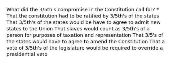 What did the 3/5th's compromise in the Constitution call for? * That the constitution had to be ratified by 3/5th's of the states That 3/5th's of the states would be have to agree to admit new states to the Union That slaves would count as 3/5th's of a person for purposes of taxation and representation That 3/5's of the states would have to agree to amend the Constitution That a vote of 3/5th's of the legislature would be required to override a presidential veto