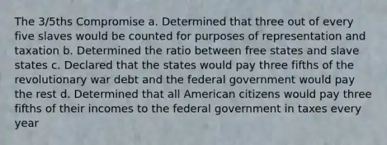 The 3/5ths Compromise a. Determined that three out of every five slaves would be counted for purposes of representation and taxation b. Determined the ratio between free states and slave states c. Declared that the states would pay three fifths of the revolutionary war debt and the federal government would pay the rest d. Determined that all American citizens would pay three fifths of their incomes to the federal government in taxes every year