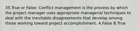 35.True or False: Conflict management is the process by which the project manager uses appropriate managerial techniques to deal with the inevitable disagreements that develop among those working toward project accomplishment. A.False B.True