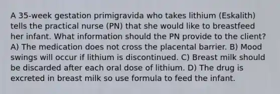 A 35-week gestation primigravida who takes lithium (Eskalith) tells the practical nurse (PN) that she would like to breastfeed her infant. What information should the PN provide to the client? A) The medication does not cross the placental barrier. B) Mood swings will occur if lithium is discontinued. C) Breast milk should be discarded after each oral dose of lithium. D) The drug is excreted in breast milk so use formula to feed the infant.