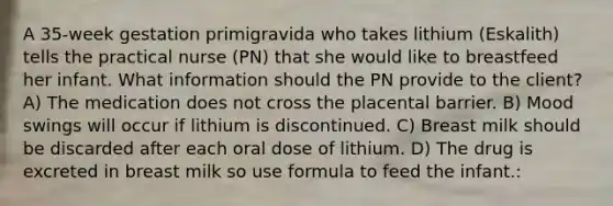 A 35-week gestation primigravida who takes lithium (Eskalith) tells the practical nurse (PN) that she would like to breastfeed her infant. What information should the PN provide to the client? A) The medication does not cross the placental barrier. B) Mood swings will occur if lithium is discontinued. C) Breast milk should be discarded after each oral dose of lithium. D) The drug is excreted in breast milk so use formula to feed the infant.: