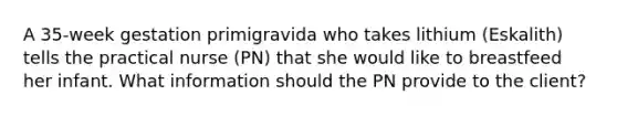 A 35-week gestation primigravida who takes lithium (Eskalith) tells the practical nurse (PN) that she would like to breastfeed her infant. What information should the PN provide to the client?