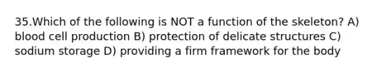 35.Which of the following is NOT a function of the skeleton? A) blood cell production B) protection of delicate structures C) sodium storage D) providing a firm framework for the body