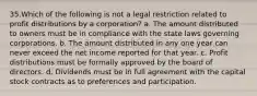 35.Which of the following is not a legal restriction related to profit distributions by a corporation? a. The amount distributed to owners must be in compliance with the state laws governing corporations. b. The amount distributed in any one year can never exceed the net income reported for that year. c. Profit distributions must be formally approved by the board of directors. d. Dividends must be in full agreement with the capital stock contracts as to preferences and participation.