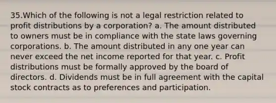 35.Which of the following is not a legal restriction related to profit distributions by a corporation? a. The amount distributed to owners must be in compliance with the state laws governing corporations. b. The amount distributed in any one year can never exceed the net income reported for that year. c. Profit distributions must be formally approved by the board of directors. d. Dividends must be in full agreement with the capital stock contracts as to preferences and participation.