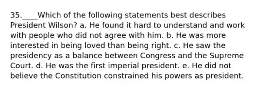 35.____Which of the following statements best describes President Wilson? a. He found it hard to understand and work with people who did not agree with him. b. He was more interested in being loved than being right. c. He saw the presidency as a balance between Congress and the Supreme Court. d. He was the first imperial president. e. He did not believe the Constitution constrained his powers as president.