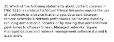 35.Which of the following statements about content covered in ITEC 3210 is (are)true? a.Virtual Private Networks require the use of a software or a device that encrypts data sent between remote networks b.Network performance can be improved by reducing demand on a network or by moving that demand from peak times to off-peak times c.Managed networks require managed devices and network management software d.a and b e.a,b and c