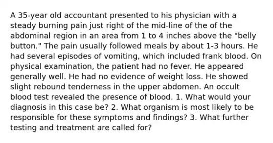 A 35-year old accountant presented to his physician with a steady burning pain just right of the mid-line of the of the abdominal region in an area from 1 to 4 inches above the "belly button." The pain usually followed meals by about 1-3 hours. He had several episodes of vomiting, which included frank blood. On physical examination, the patient had no fever. He appeared generally well. He had no evidence of weight loss. He showed slight rebound tenderness in the upper abdomen. An occult blood test revealed the presence of blood. 1. What would your diagnosis in this case be? 2. What organism is most likely to be responsible for these symptoms and findings? 3. What further testing and treatment are called for?