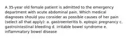 A 35-year old female patient is admitted to the emergency department with acute abdominal pain. Which medical diagnoses should you consider as possible causes of her pain (select all that apply): a. gastroenteritis b. eptopic pregnancy c. gastrointestinal bleeding d. irritable bowel syndrome e. inflammatory bowel disease