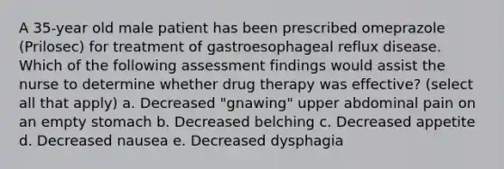 A 35-year old male patient has been prescribed omeprazole (Prilosec) for treatment of gastroesophageal reflux disease. Which of the following assessment findings would assist the nurse to determine whether drug therapy was effective? (select all that apply) a. Decreased "gnawing" upper abdominal pain on an empty stomach b. Decreased belching c. Decreased appetite d. Decreased nausea e. Decreased dysphagia