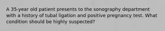 A 35-year old patient presents to the sonography department with a history of tubal ligation and positive pregnancy test. What condition should be highly suspected?