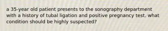 a 35-year old patient presents to the sonography department with a history of tubal ligation and positive pregnancy test. what condition should be highly suspected?