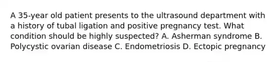 A 35-year old patient presents to the ultrasound department with a history of tubal ligation and positive pregnancy test. What condition should be highly suspected? A. Asherman syndrome B. Polycystic ovarian disease C. Endometriosis D. Ectopic pregnancy