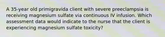 A 35-year old primigravida client with severe preeclampsia is receiving magnesium sulfate via continuous IV infusion. Which assessment data would indicate to the nurse that the client is experiencing magnesium sulfate toxicity?