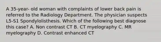 A 35-year- old woman with complaints of lower back pain is referred to the Radiology Department. The physician suspects L5-S1 Spondylolisthesis. Which of the following best diagnose this case? A. Non contrast CT B. CT myelography C. MR myelography D. Contrast enhanced CT