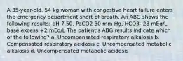 A 35-year-old, 54 kg woman with congestive heart failure enters the emergency department short of breath. An ABG shows the following results: pH 7.50, PaCO2 30 mm Hg, HCO3- 23 mEq/L, base excess +2 mEq/L The patient's ABG results indicate which of the following? a. Uncompensated respiratory alkalosis b. Compensated respiratory acidosis c. Uncompensated metabolic alkalosis d. Uncompensated metabolic acidosis