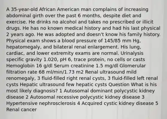 A 35-year-old African American man complains of increasing abdominal girth over the past 6 months, despite diet and exercise. He drinks no alcohol and takes no prescribed or illicit drugs. He has no known medical history and had his last physical 2 years ago. He was adopted and doesn't know his family history. Physical exam shows a blood pressure of 145/85 mm Hg, hepatomegaly, and bilateral renal enlargement. His lung, cardiac, and lower extremity exams are normal. Urinalysis specific gravity 1.020, pH 6, trace protein, no cells or casts Hemoglobin 16 g/dl Serum creatinine 1.5 mg/dl Glomerular filtration rate 68 ml/min/1.73 m2 Renal ultrasound mild renomegaly, 3 fluid-filled right renal cysts, 3 fluid-filled left renal cysts Hepatic ultrasound few hepatic cysts Question What is his most likely diagnosis? 1 Autosomal dominant polycystic kidney disease 2 Autosomal recessive polycystic kidney disease 3 Hypertensive nephrosclerosis 4 Acquired cystic kidney disease 5 Renal cancer