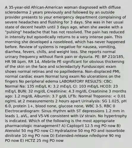 A 35-year-old African-American woman diagnosed with diffuse scleroderma 2 years previously and followed by an outside provider presents to your emergency department complaining of severe headaches and flushing for 3 days. She was in her usual state of decent health until 3 days ago, when she awoke with a "pulsing" headache that has not resolved. The pain has reduced in intensity but episodically returns to a very intense pain. This morning she developed a nosebleed, which has never happened before. Review of systems is negative for nausea, vomiting, diarrhea, fevers, chills, and weight loss. She reports normal urinary frequency without flank pain or dysuria. PE: BP 210/185, HR 98 bpm, RR 14, Afebrile PE significant for obvious thickening of the skin on the face and sclerodactyly Funduscopic exam shows normal retinas and no papilledema. Non-displaced PMI, normal cardiac exam Normal lung exam No ulcerations on the fingers No peripheral edema LABORATORY RESULTS: CBC: Normal Na: 135 mEq/L K: 3.2 mEq/L Cl: 103 mEq/L HCO3: 23 mEq/L BUN: 32 mg/dL Creatinine: 4.3 mg/dL Creatinine 3 months ago: 1.2 mg/dL Albumin: 3.7 g/dL LFTs: Normal Troponins: < 0.01 ng/mL at 2 measurements 2 hours apart Urinalysis: SG 1.025, pH 6.0, protein 1+, blood none, glucose none, WBC 3-5, RBC 0 Electrocardiogram: Sinus rhythm with ST depressions 1.2 mm in leads 1, aVL, and V5-V6 consistent with LV strain. No hypertrophy is indicated. Which of the following is the most appropriate pharmacologic management? A) Captopril 12.5 mg PO now B) Atenolol 50 mg PO now C) Hydralazine 50 mg PO and isosorbide dinitrate 10 mg PO now D) Extended-release nifedipine 90 mg PO now E) HCTZ 25 mg PO now