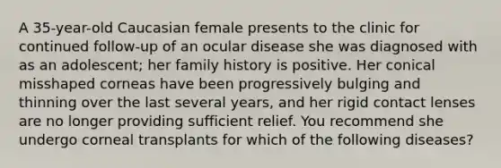 A 35-year-old Caucasian female presents to the clinic for continued follow-up of an ocular disease she was diagnosed with as an adolescent; her family history is positive. Her conical misshaped corneas have been progressively bulging and thinning over the last several years, and her rigid contact lenses are no longer providing sufficient relief. You recommend she undergo corneal transplants for which of the following diseases?