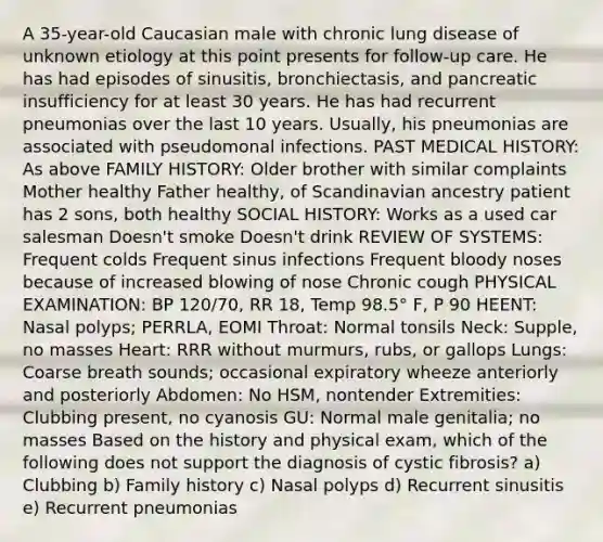 A 35-year-old Caucasian male with chronic lung disease of unknown etiology at this point presents for follow-up care. He has had episodes of sinusitis, bronchiectasis, and pancreatic insufficiency for at least 30 years. He has had recurrent pneumonias over the last 10 years. Usually, his pneumonias are associated with pseudomonal infections. PAST MEDICAL HISTORY: As above FAMILY HISTORY: Older brother with similar complaints Mother healthy Father healthy, of Scandinavian ancestry patient has 2 sons, both healthy SOCIAL HISTORY: Works as a used car salesman Doesn't smoke Doesn't drink REVIEW OF SYSTEMS: Frequent colds Frequent sinus infections Frequent bloody noses because of increased blowing of nose Chronic cough PHYSICAL EXAMINATION: BP 120/70, RR 18, Temp 98.5° F, P 90 HEENT: Nasal polyps; PERRLA, EOMI Throat: Normal tonsils Neck: Supple, no masses Heart: RRR without murmurs, rubs, or gallops Lungs: Coarse breath sounds; occasional expiratory wheeze anteriorly and posteriorly Abdomen: No HSM, nontender Extremities: Clubbing present, no cyanosis GU: Normal male genitalia; no masses Based on the history and physical exam, which of the following does not support the diagnosis of cystic fibrosis? a) Clubbing b) Family history c) Nasal polyps d) Recurrent sinusitis e) Recurrent pneumonias