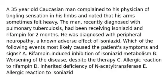 A 35-year-old Caucasian man complained to his physician of tingling sensation in his limbs and noted that his arms sometimes felt heavy. The man, recently diagnosed with pulmonary tuberculosis, had been receiving isoniazid and rifampin for 2 months. He was diagnosed with peripheral neuropathy, a known adverse effect of isoniazid. Which of the following events most likely caused the patient's symptoms and signs? A. Rifampin-induced inhibition of isoniazid metabolism B. Worsening of the disease, despite the therapy C. Allergic reaction to rifampin D. Inherited deficiency of N-acetyltransferase E. Allergic reaction to isoniazid